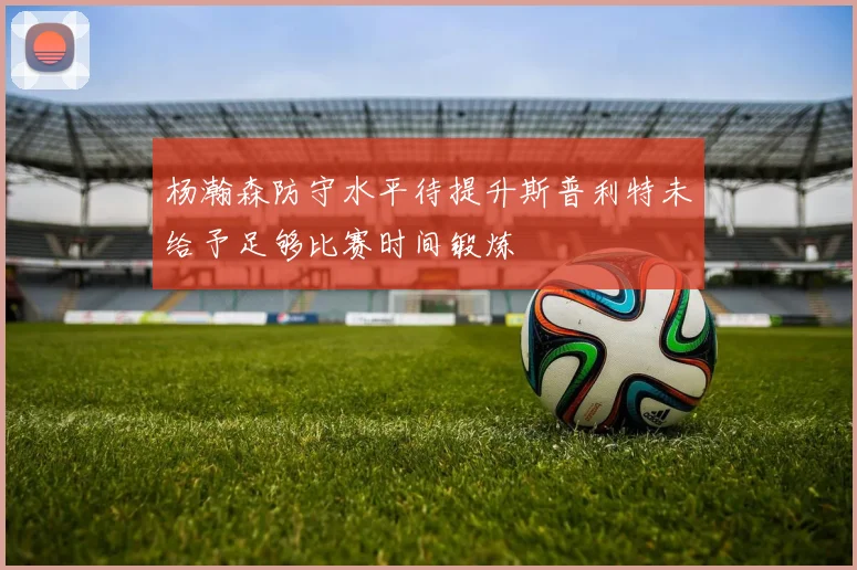 杨瀚森防守水平待提升斯普利特未给予足够比赛时间锻炼