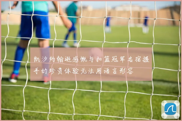 凯沙约翰逊感慨与扣篮冠军名宿握手的珍贵体验无法用语言形容