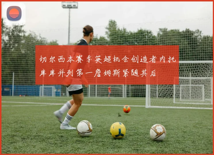 切尔西本赛季英超机会创造者内托库库并列第一詹姆斯紧随其后