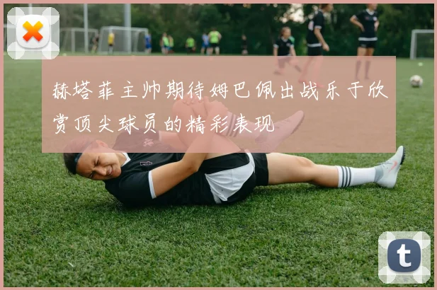 赫塔菲主帅期待姆巴佩出战乐于欣赏顶尖球员的精彩表现