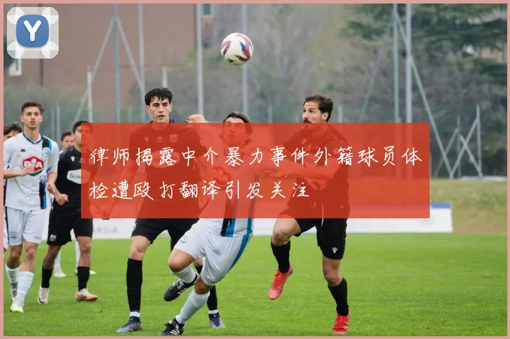 律师揭露中介暴力事件外籍球员体检遭殴打翻译引发关注