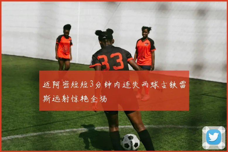 迈阿密短短3分钟内连失两球古铁雷斯远射惊艳全场
