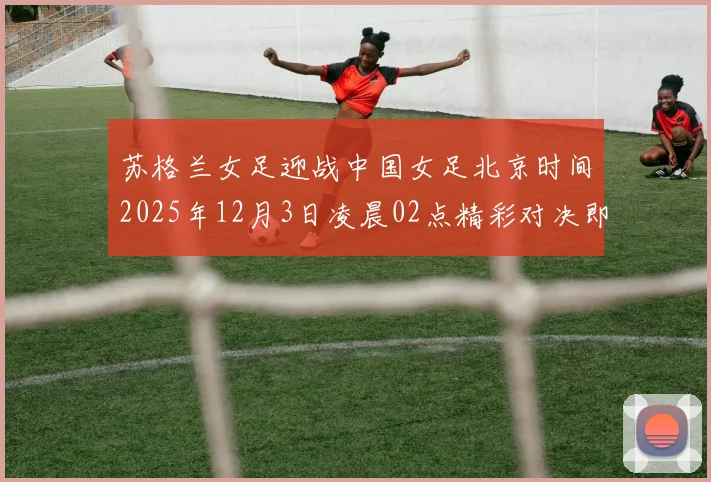 苏格兰女足迎战中国女足北京时间2025年12月3日凌晨02点精彩对决即将上演