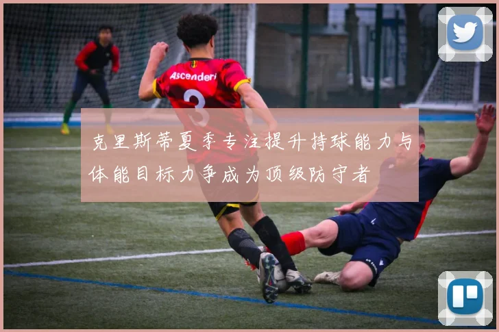 克里斯蒂夏季专注提升持球能力与体能目标力争成为顶级防守者