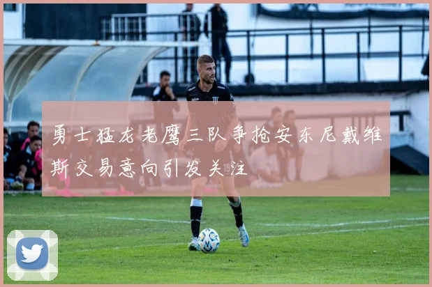 勇士猛龙老鹰三队争抢安东尼戴维斯交易意向引发关注