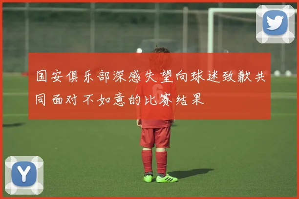 国安俱乐部深感失望向球迷致歉共同面对不如意的比赛结果