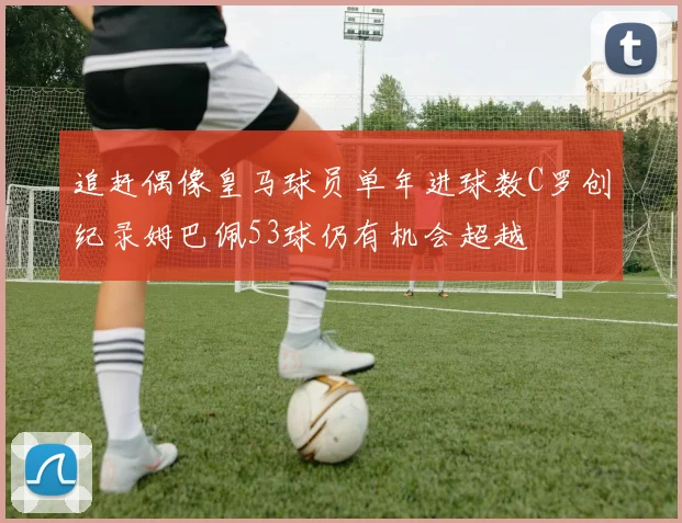 追赶偶像皇马球员单年进球数C罗创纪录姆巴佩53球仍有机会超越