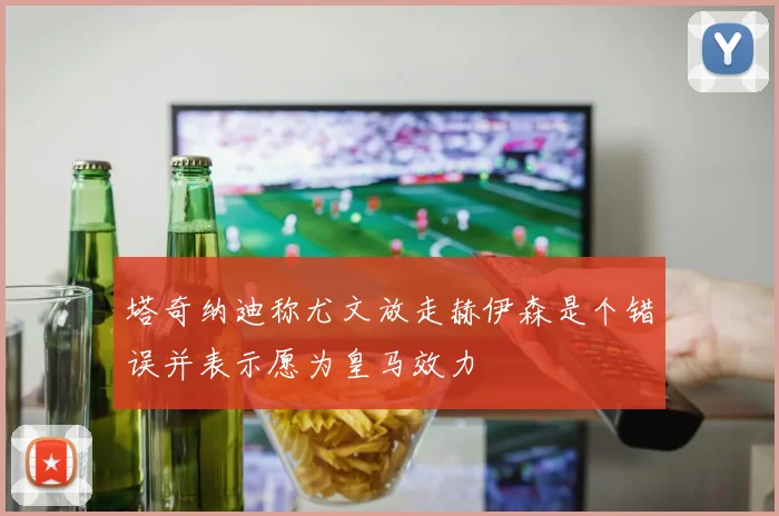 塔奇纳迪称尤文放走赫伊森是个错误并表示愿为皇马效力