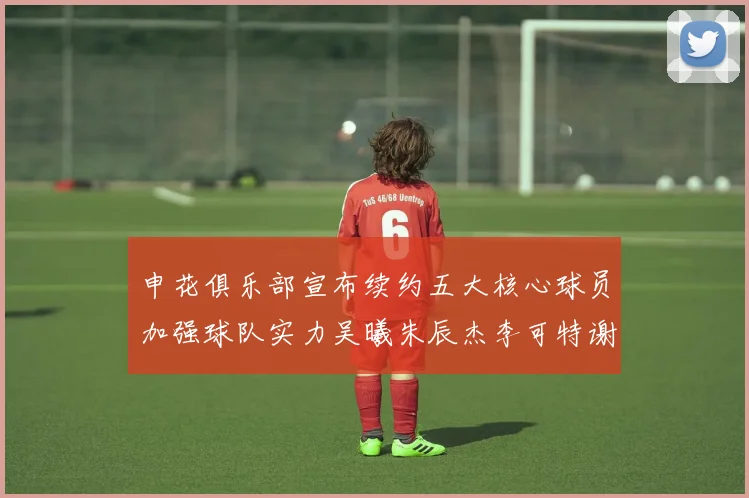 申花俱乐部宣布续约五大核心球员加强球队实力吴曦朱辰杰李可特谢拉马纳法齐续约