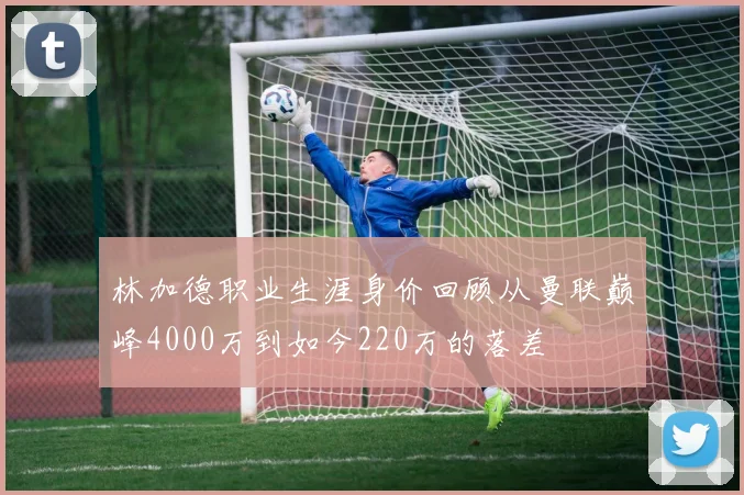 林加德职业生涯身价回顾从曼联巅峰4000万到如今220万的落差