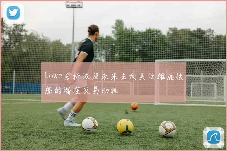 Lowe分析浓眉未来去向关注雄鹿快船的潜在交易动机