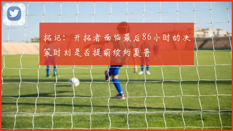 拓记：开拓者面临最后86小时的决策时刻是否提前续约夏普