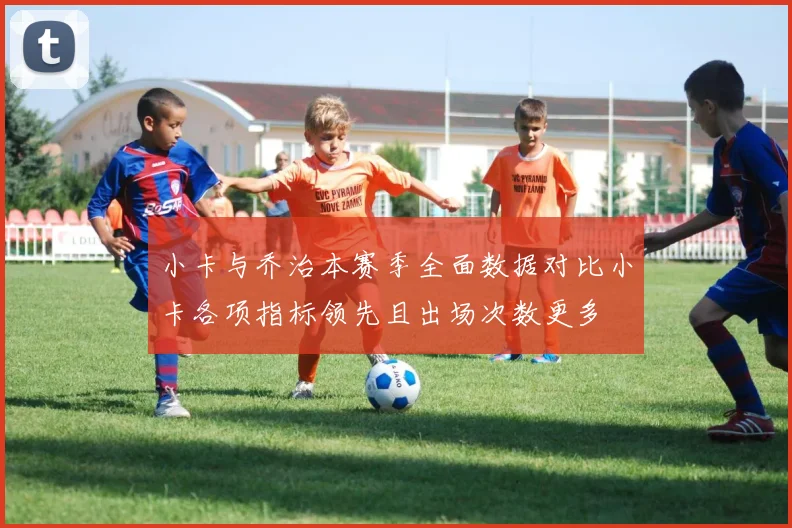 小卡与乔治本赛季全面数据对比小卡各项指标领先且出场次数更多